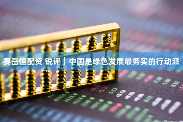 赛岳恒配资 锐评｜中国是绿色发展最务实的行动派