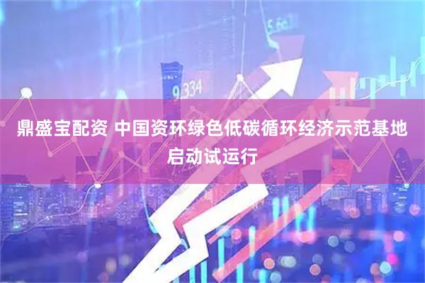 鼎盛宝配资 中国资环绿色低碳循环经济示范基地启动试运行