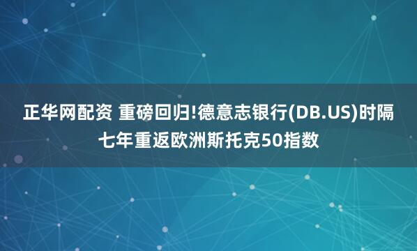 正华网配资 重磅回归!德意志银行(DB.US)时隔七年重返欧洲斯托克50指数
