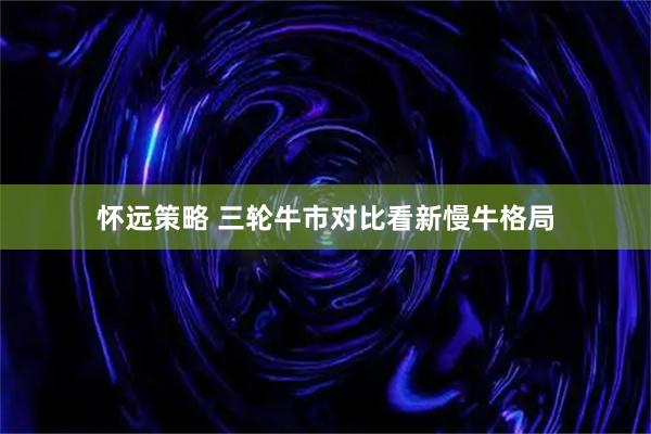 怀远策略 三轮牛市对比看新慢牛格局