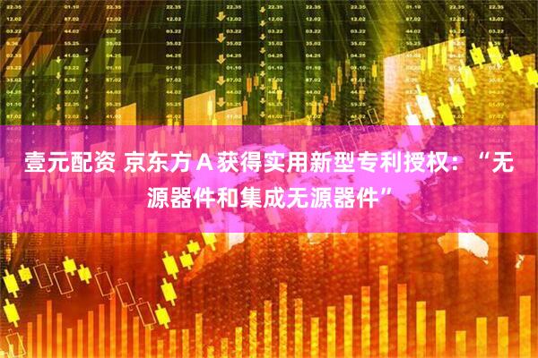 壹元配资 京东方Ａ获得实用新型专利授权：“无源器件和集成无源器件”