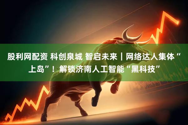 股利网配资 科创泉城 智启未来｜网络达人集体“上岛”！解锁济南人工智能“黑科技”