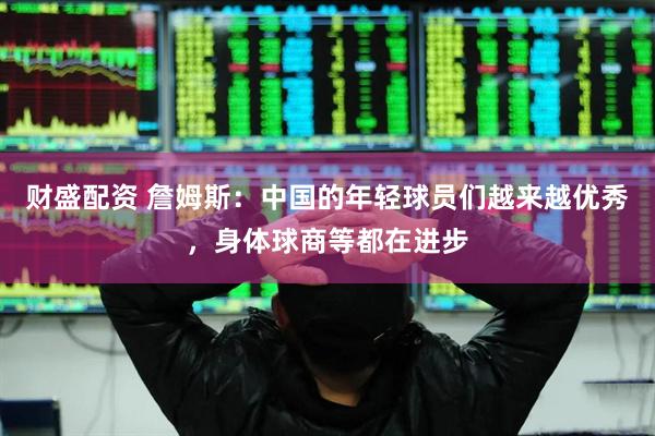 财盛配资 詹姆斯：中国的年轻球员们越来越优秀，身体球商等都在进步