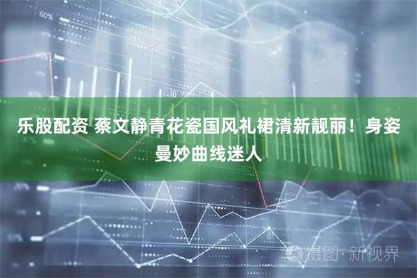 乐股配资 蔡文静青花瓷国风礼裙清新靓丽！身姿曼妙曲线迷人