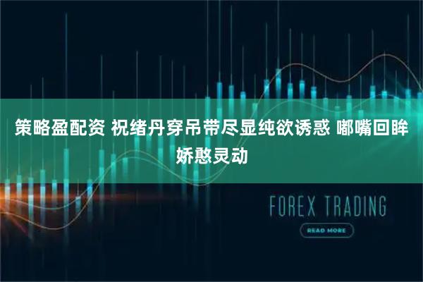 策略盈配资 祝绪丹穿吊带尽显纯欲诱惑 嘟嘴回眸娇憨灵动