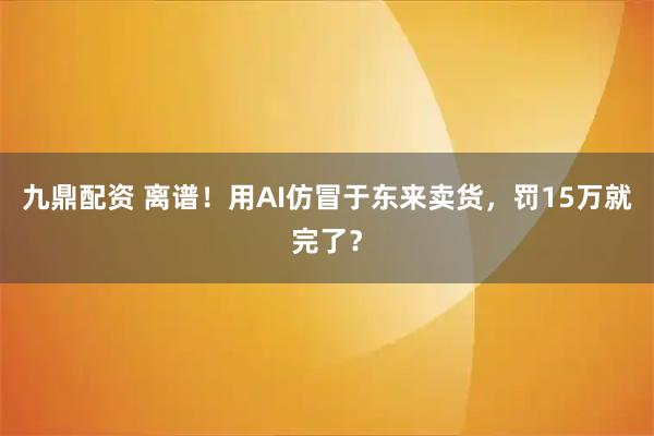 九鼎配资 离谱！用AI仿冒于东来卖货，罚15万就完了？