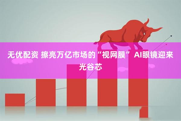 无优配资 擦亮万亿市场的“视网膜” AI眼镜迎来光谷芯