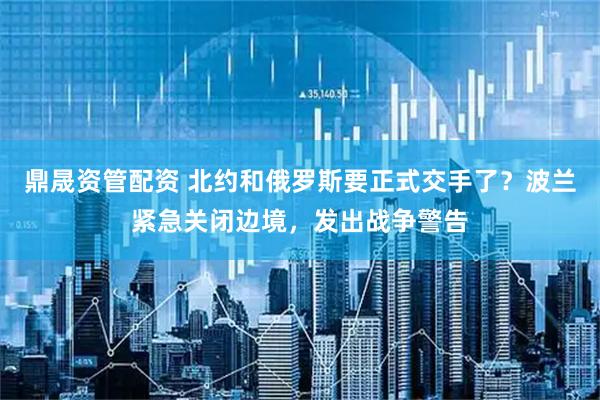 鼎晟资管配资 北约和俄罗斯要正式交手了？波兰紧急关闭边境，发出战争警告