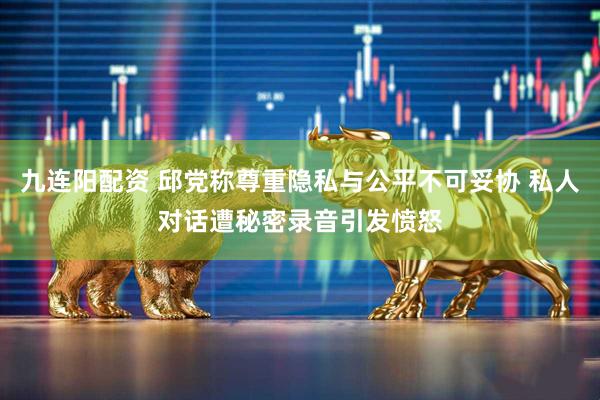 九连阳配资 邱党称尊重隐私与公平不可妥协 私人对话遭秘密录音引发愤怒