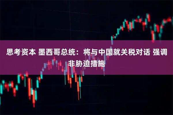 思考资本 墨西哥总统：将与中国就关税对话 强调非胁迫措施