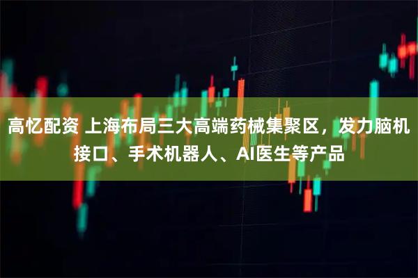 高忆配资 上海布局三大高端药械集聚区，发力脑机接口、手术机器人、AI医生等产品