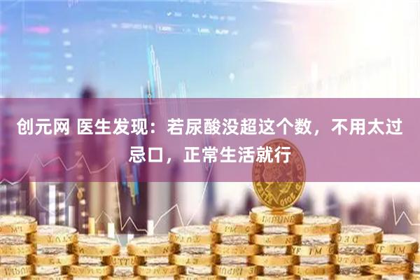 创元网 医生发现：若尿酸没超这个数，不用太过忌口，正常生活就行