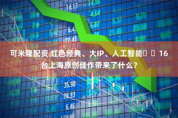 可米隆配资 红色经典、大IP、人工智能⋯⋯16台上海原创佳作带来了什么？