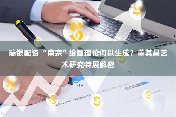 瑞银配资 “南宗”绘画理论何以生成？董其昌艺术研究特展解密
