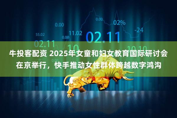 牛投客配资 2025年女童和妇女教育国际研讨会在京举行，快手推动女性群体跨越数字鸿沟