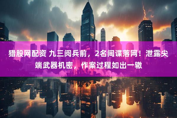 猎股网配资 九三阅兵前，2名间谍落网！泄露尖端武器机密，作案过程如出一辙
