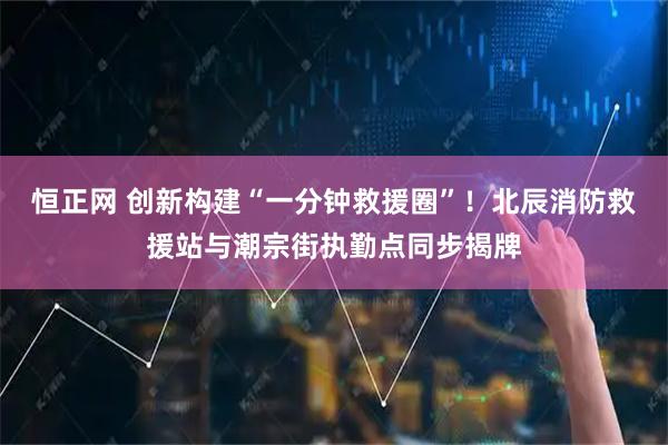 恒正网 创新构建“一分钟救援圈”！北辰消防救援站与潮宗街执勤点同步揭牌