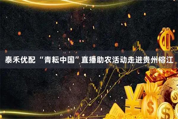 泰禾优配 “青耘中国”直播助农活动走进贵州榕江
