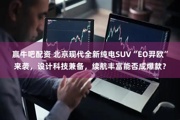 赢牛吧配资 北京现代全新纯电SUV“EO羿欧”来袭，设计科技兼备，续航丰富能否成爆款？