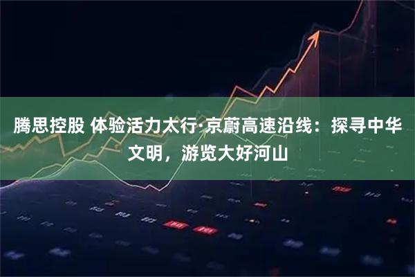 腾思控股 体验活力太行·京蔚高速沿线：探寻中华文明，游览大好河山