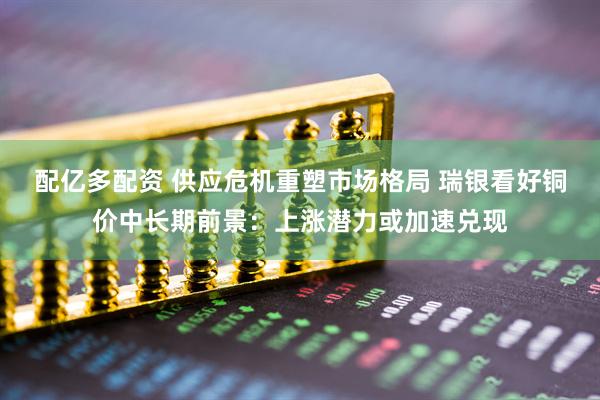 配亿多配资 供应危机重塑市场格局 瑞银看好铜价中长期前景：上涨潜力或加速兑现