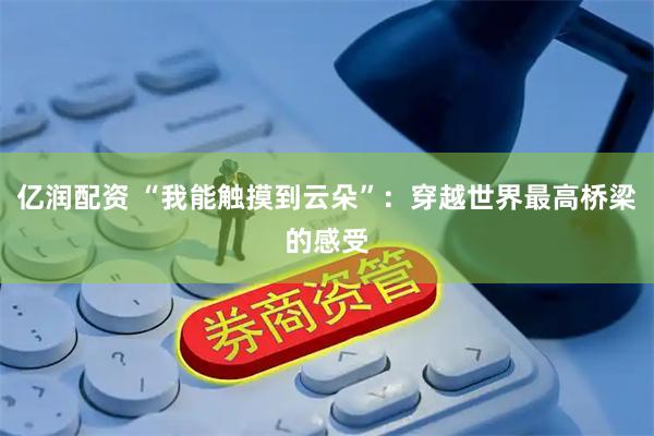 亿润配资 “我能触摸到云朵”：穿越世界最高桥梁的感受