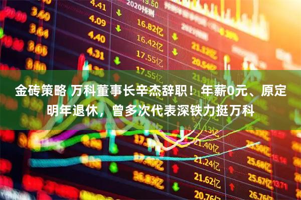 金砖策略 万科董事长辛杰辞职！年薪0元、原定明年退休，曾多次代表深铁力挺万科
