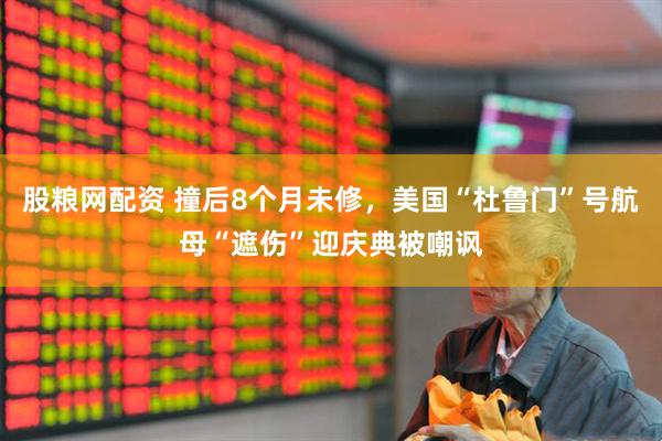 股粮网配资 撞后8个月未修，美国“杜鲁门”号航母“遮伤”迎庆典被嘲讽