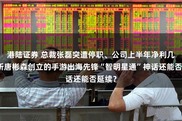 港陆证券 总裁张磊突遭停职、公司上半年净利几近腰斩唐彬森创立的手游出海先锋“智明星通”神话还能否延续？