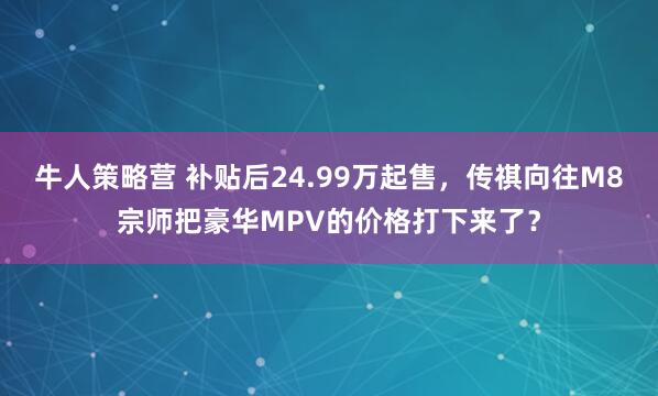 牛人策略营 补贴后24.99万起售，传祺向往M8宗师把豪华MPV的价格打下来了？