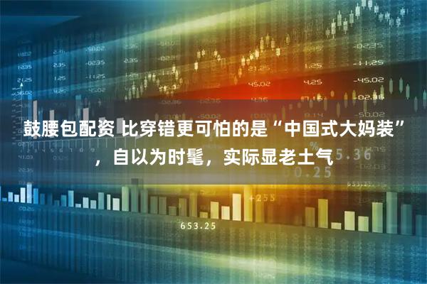 鼓腰包配资 比穿错更可怕的是“中国式大妈装”，自以为时髦，实际显老土气