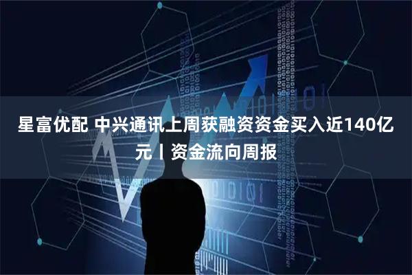 星富优配 中兴通讯上周获融资资金买入近140亿元丨资金流向周报
