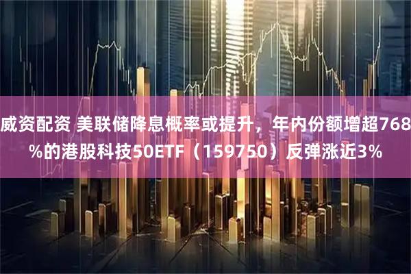 威资配资 美联储降息概率或提升，年内份额增超768%的港股科技50ETF（159750）反弹涨近3%