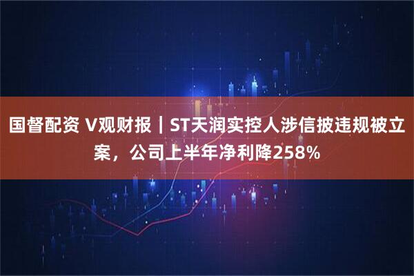 国督配资 V观财报｜ST天润实控人涉信披违规被立案，公司上半年净利降258%