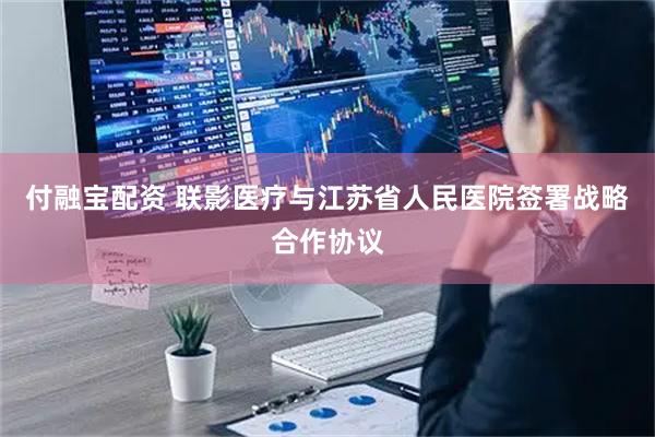 付融宝配资 联影医疗与江苏省人民医院签署战略合作协议