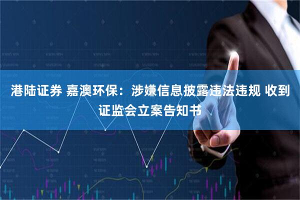 港陆证券 嘉澳环保：涉嫌信息披露违法违规 收到证监会立案告知书