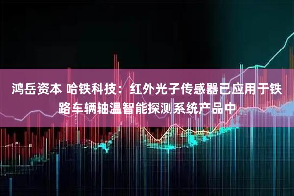 鸿岳资本 哈铁科技：红外光子传感器已应用于铁路车辆轴温智能探测系统产品中