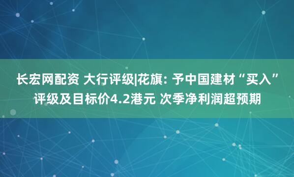 长宏网配资 大行评级|花旗: 予中国建材“买入”评级及目标价4.2港元 次季净利润超预期