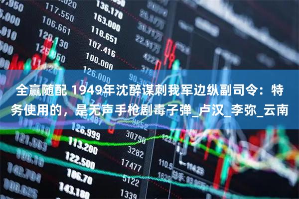 全赢随配 1949年沈醉谋刺我军边纵副司令：特务使用的，是无声手枪剧毒子弹_卢汉_李弥_云南