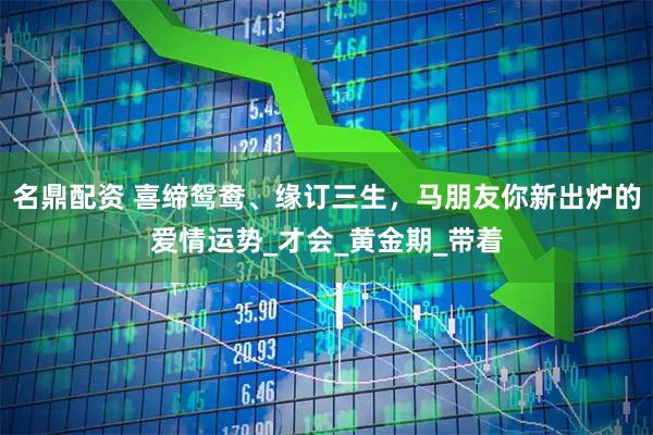 名鼎配资 喜缔鸳鸯、缘订三生，马朋友你新出炉的爱情运势_才会_黄金期_带着