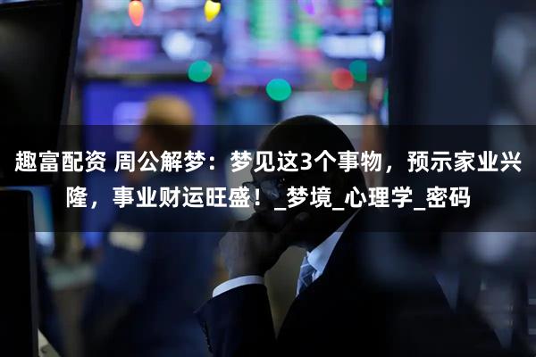 趣富配资 周公解梦：梦见这3个事物，预示家业兴隆，事业财运旺盛！_梦境_心理学_密码