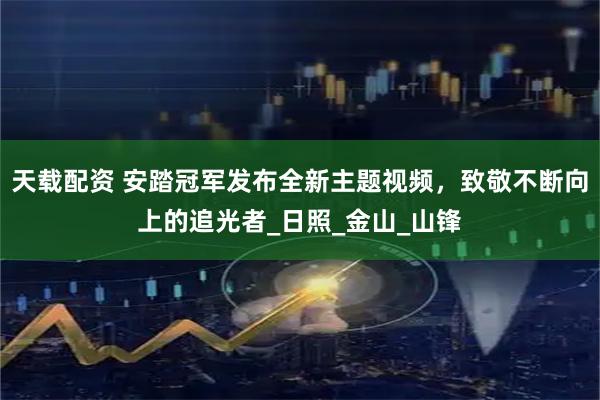 天载配资 安踏冠军发布全新主题视频，致敬不断向上的追光者_日照_金山_山锋