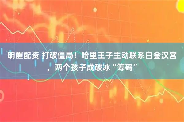 明醒配资 打破僵局！哈里王子主动联系白金汉宫，两个孩子成破冰“筹码”