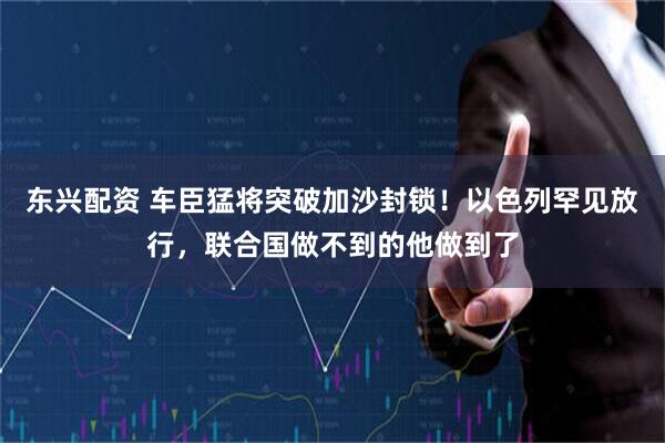 东兴配资 车臣猛将突破加沙封锁！以色列罕见放行，联合国做不到的他做到了