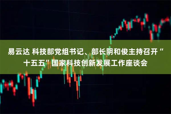 易云达 科技部党组书记、部长阴和俊主持召开“十五五”国家科技创新发展工作座谈会