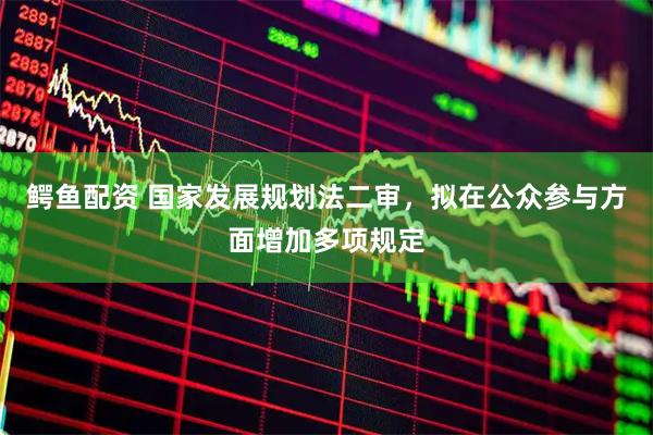 鳄鱼配资 国家发展规划法二审，拟在公众参与方面增加多项规定