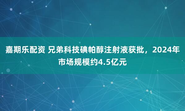 嘉期乐配资 兄弟科技碘帕醇注射液获批，2024年市场规模约4.5亿元