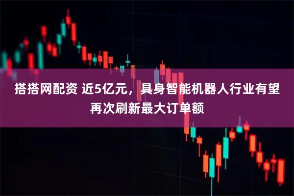 搭搭网配资 近5亿元，具身智能机器人行业有望再次刷新最大订单额