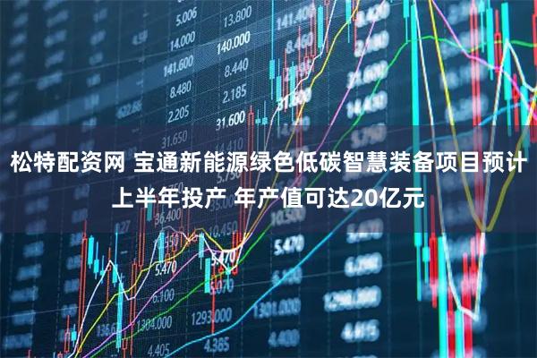 松特配资网 宝通新能源绿色低碳智慧装备项目预计上半年投产 年产值可达20亿元