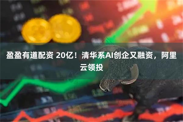 盈盈有道配资 20亿！清华系AI创企又融资，阿里云领投